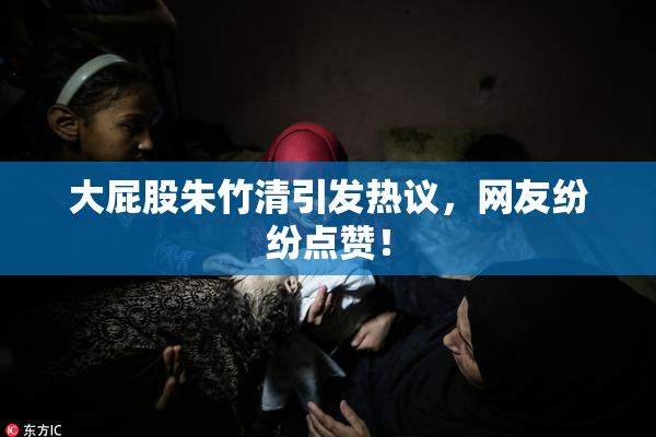 大屁股朱竹清引发热议，网友纷纷点赞！