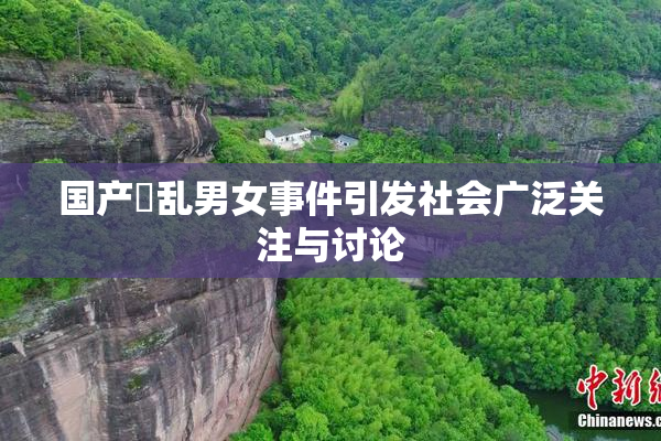 国产婬乱男女事件引发社会广泛关注与讨论