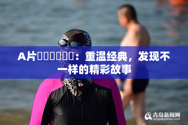 A片❌‌❌‌❌‌：重温经典，发现不一样的精彩故事
