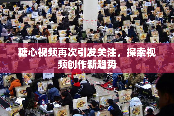 糖心视频再次引发关注，探索视频创作新趋势