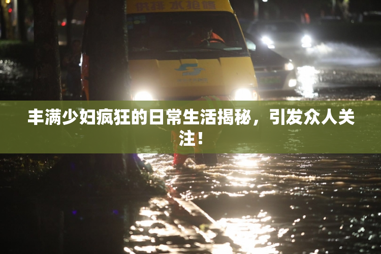 丰满少妇疯狂的日常生活揭秘，引发众人关注！