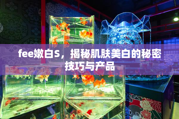fee嫩白S，揭秘肌肤美白的秘密技巧与产品