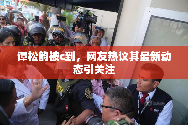 谭松韵被c到，网友热议其最新动态引关注
