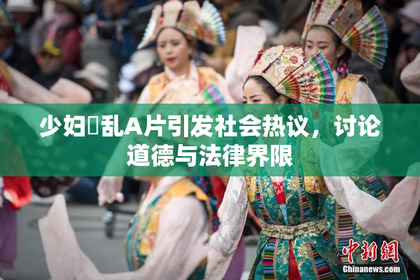 少妇婬乱A片引发社会热议，讨论道德与法律界限