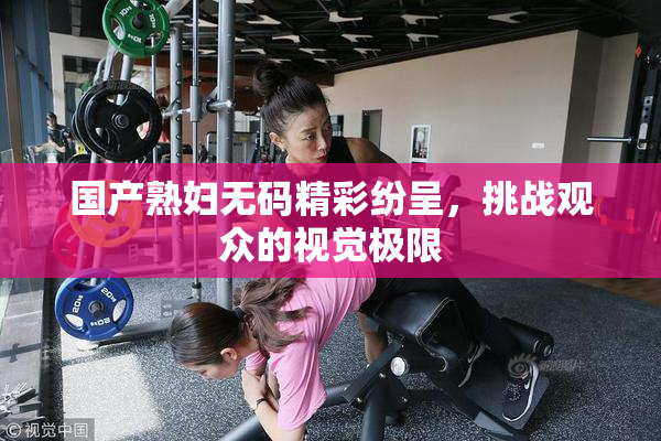 国产熟妇无码精彩纷呈，挑战观众的视觉极限