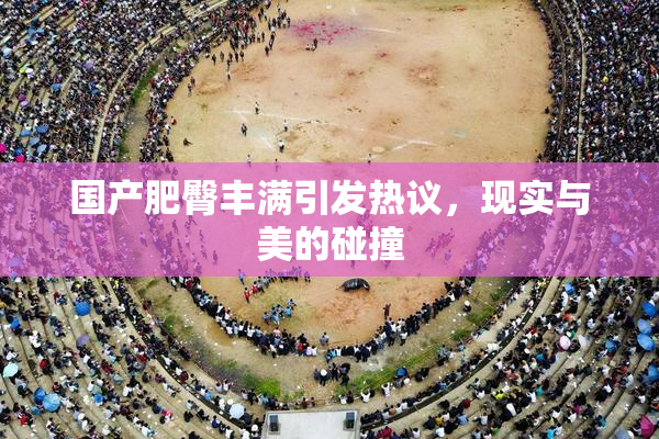 国产肥臀丰满引发热议，现实与美的碰撞
