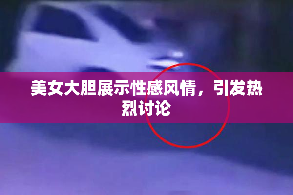美女大胆展示性感风情，引发热烈讨论