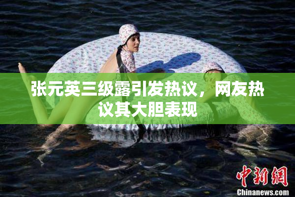 张元英三级露引发热议，网友热议其大胆表现