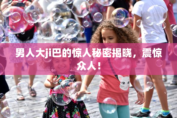 男人大ji巴的惊人秘密揭晓，震惊众人！
