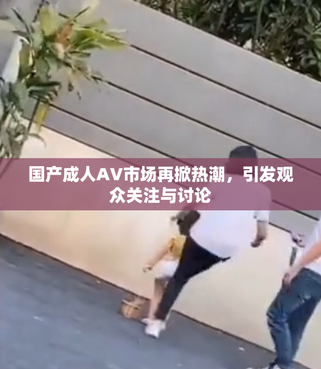 国产成人AV市场再掀热潮，引发观众关注与讨论