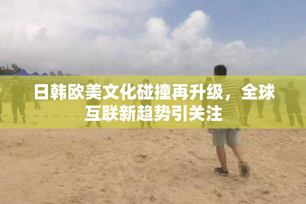 日韩欧美文化碰撞再升级，全球互联新趋势引关注