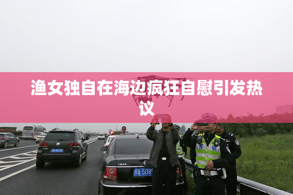 渔女独自在海边疯狂自慰引发热议