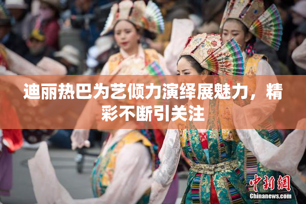 迪丽热巴为艺倾力演绎展魅力，精彩不断引关注