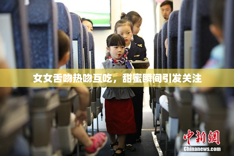 女女舌吻热吻互吃，甜蜜瞬间引发关注