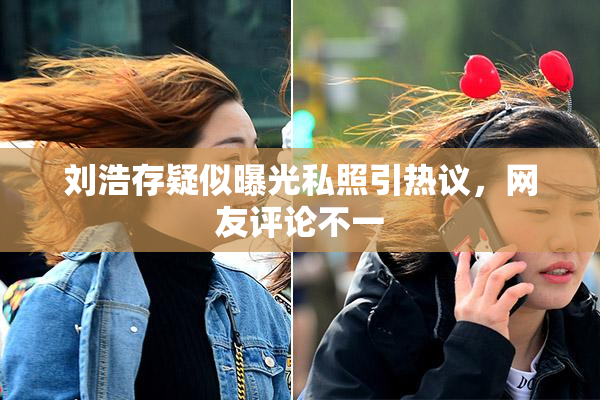 刘浩存疑似曝光私照引热议，网友评论不一