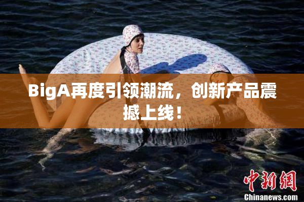 BigA再度引领潮流，创新产品震撼上线！