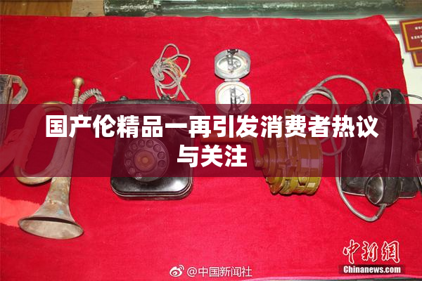 国产伦精品一再引发消费者热议与关注