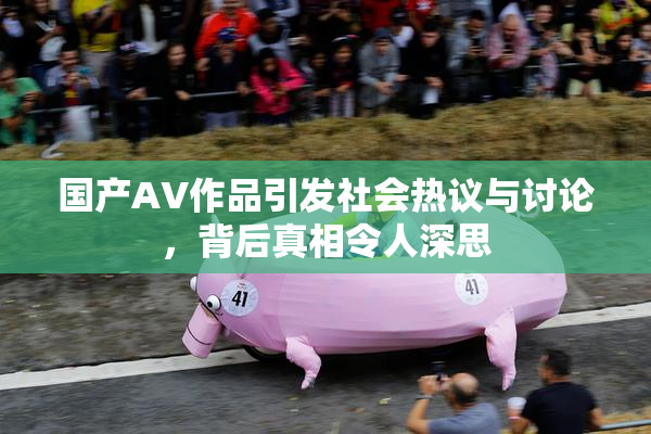 国产AV作品引发社会热议与讨论，背后真相令人深思
