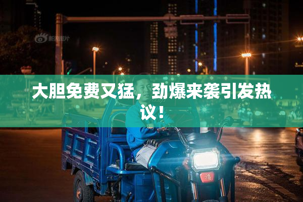 大胆免费又猛，劲爆来袭引发热议！