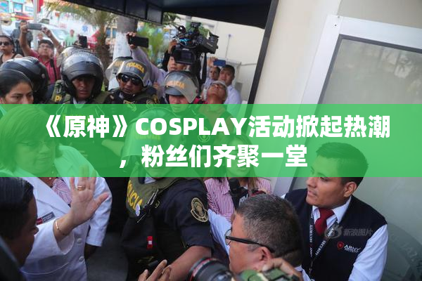 《原神》COSPLAY活动掀起热潮，粉丝们齐聚一堂