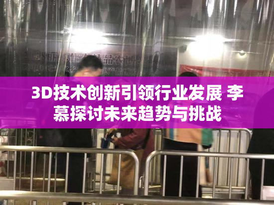 3D技术创新引领行业发展 李慕探讨未来趋势与挑战