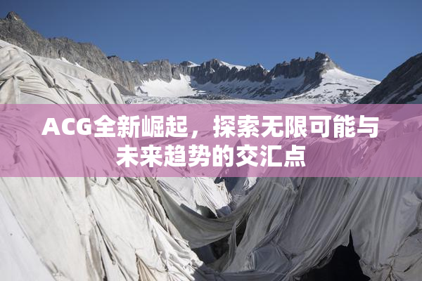 ACG全新崛起，探索无限可能与未来趋势的交汇点