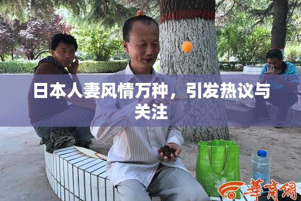日本人妻风情万种，引发热议与关注