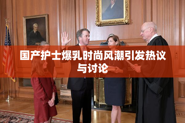 国产护士爆乳时尚风潮引发热议与讨论
