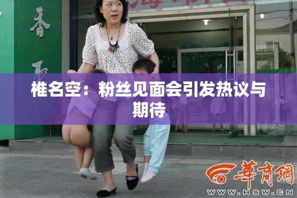 椎名空：粉丝见面会引发热议与期待
