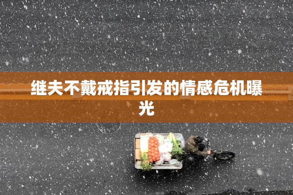继夫不戴戒指引发的情感危机曝光