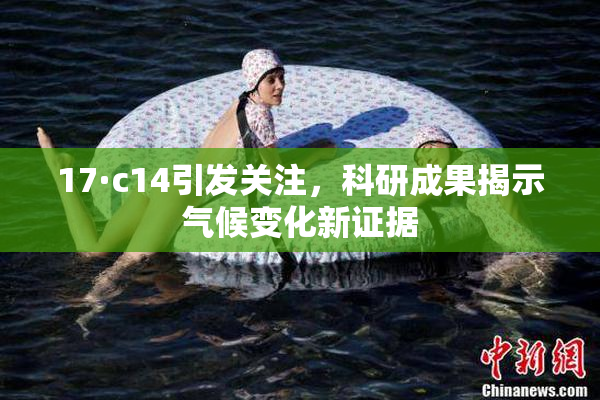 17·c14引发关注，科研成果揭示气候变化新证据