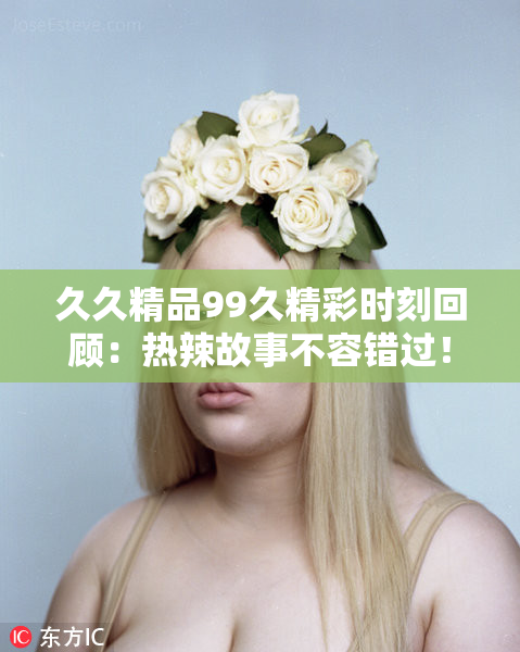 久久精品99久精彩时刻回顾：热辣故事不容错过！