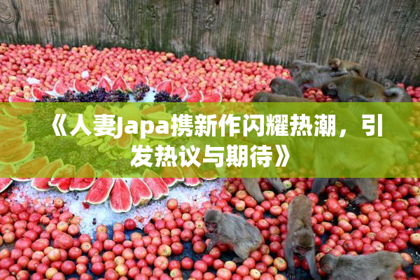 《人妻Japa携新作闪耀热潮，引发热议与期待》