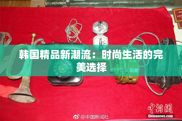 韩国精品新潮流：时尚生活的完美选择