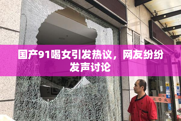 国产91喝女引发热议，网友纷纷发声讨论