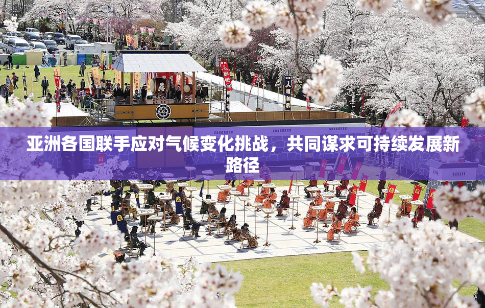 亚洲各国联手应对气候变化挑战，共同谋求可持续发展新路径