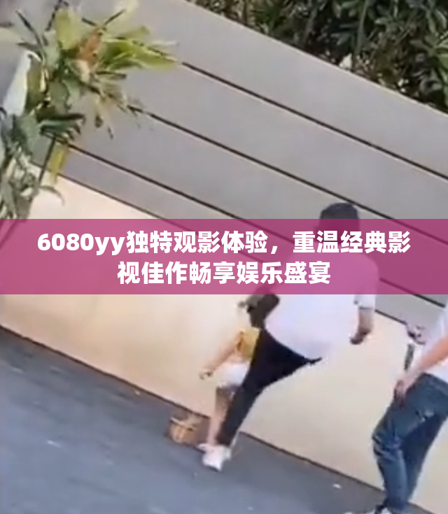 6080yy独特观影体验，重温经典影视佳作畅享娱乐盛宴
