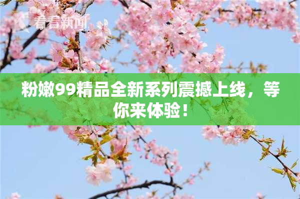 粉嫩99精品全新系列震撼上线，等你来体验！