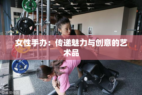 女性手办：传递魅力与创意的艺术品