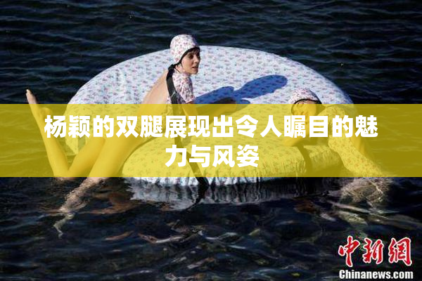 杨颖的双腿展现出令人瞩目的魅力与风姿