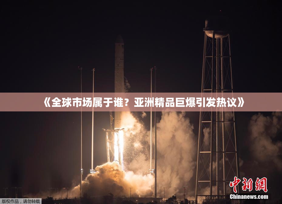 《全球市场属于谁？亚洲精品巨爆引发热议》