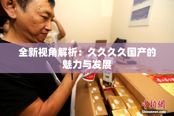 全新视角解析：久久久久国产的魅力与发展