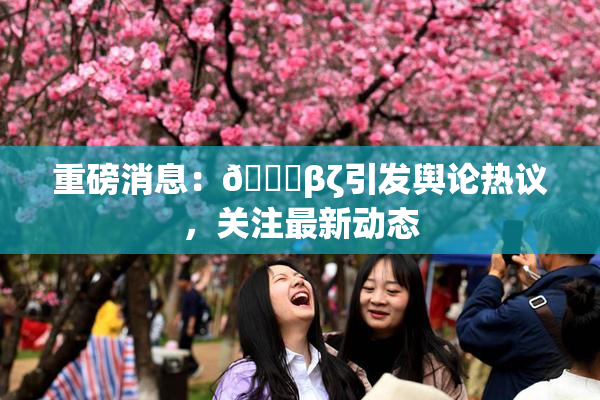 重磅消息：👙βζ引发舆论热议，关注最新动态