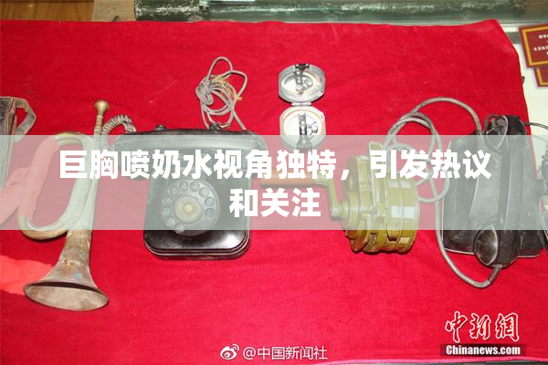 巨胸喷奶水视角独特，引发热议和关注