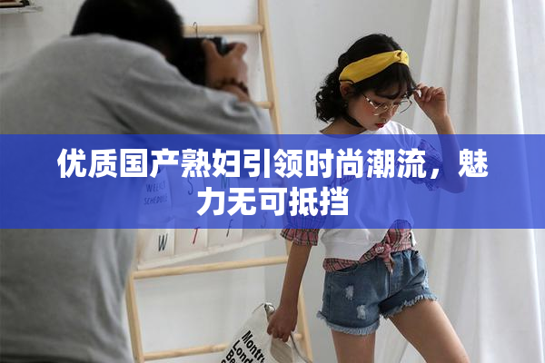 优质国产熟妇引领时尚潮流，魅力无可抵挡