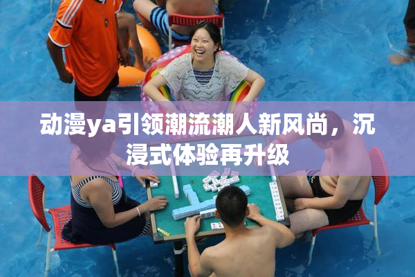 动漫ya引领潮流潮人新风尚，沉浸式体验再升级