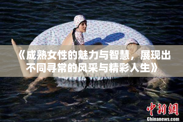 《成熟女性的魅力与智慧，展现出不同寻常的风采与精彩人生》