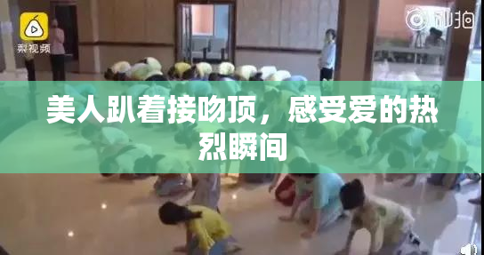 美人趴着接吻顶，感受爱的热烈瞬间