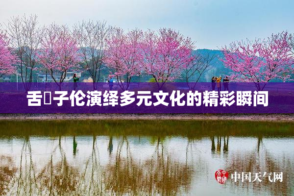 舌乚子伦演绎多元文化的精彩瞬间