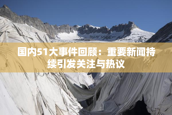 国内51大事件回顾：重要新闻持续引发关注与热议